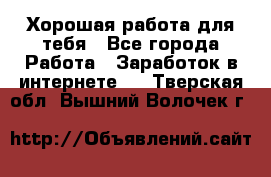 Хорошая работа для тебя - Все города Работа » Заработок в интернете   . Тверская обл.,Вышний Волочек г.